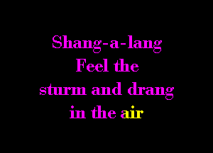 Shang-a-lang
Feel the

sturm and drang
in the air