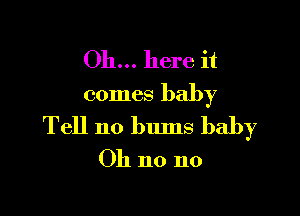 Oh... here it
comes baby

Tell n0 bums baby
Oh no no
