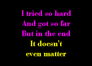 I tried so hard

And got so far

But in the end
It doesn't

even matter I