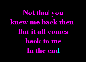 Not that you
knew me back then
But it all comes
back to me

In the end