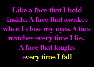 Like a face that I hold

inside. A face that awakes
When I close my eyes. A face
watches every time I lie.
A face that laughs

every time I fall