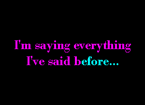 I'm saying everything

I've said before...