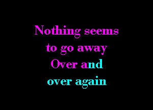 Nothing seems
to go away

Over and

over again