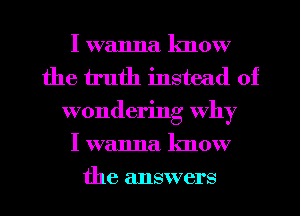 I wanna lmow
the truth instead of
wondering why
I wanna know

the answers I