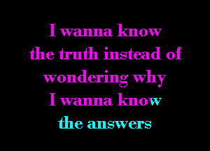 I wanna lmow
the truth instead of
wondering why
I wanna know

the answers I