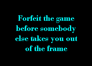 Forfeit the game
before somebody
else takes you out

of the frame

g