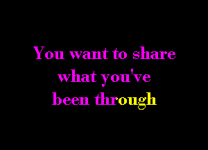 You want to share

what you've

been through