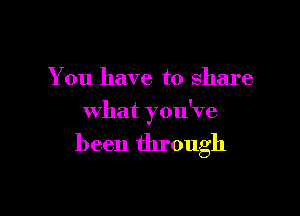 You have to share

what you've

been through