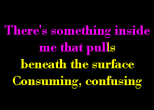 There's something inside
me that pulls
beneath the surface

Consuming, confusing