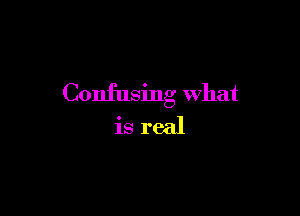 Confusing What

is real