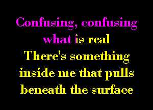 Confusing, confusing
What is real

There's something
inside me that pulls
beneath the surface