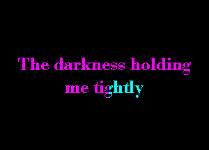 The darkness holding

me tightly