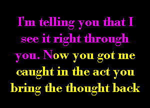 I'm telling you that I
see it right through
you. Now you got me

caught in the act you
bring the thought back