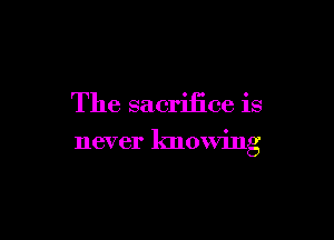 The sacrifice is

never knowing