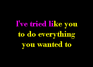 I've tried like you
to do everything

you wanted to