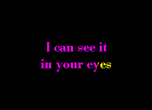 I can see it

in your eyes