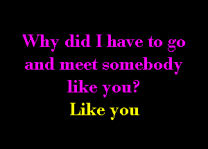 Why did I have to go

and meet somebody

like you?
Like you