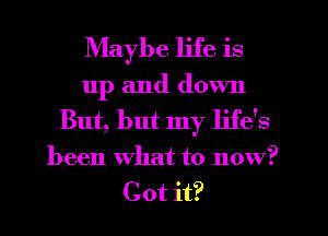 Maybe life is
up and down
But, but my life's
been what to now?
Got it?