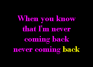 When you know
that I'm never
coming back
never coming back