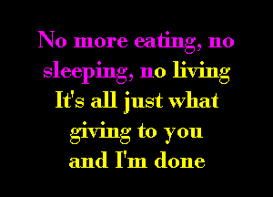 No more eating, no
sleeping, no living
It's all just What
giving to you
and I'm done