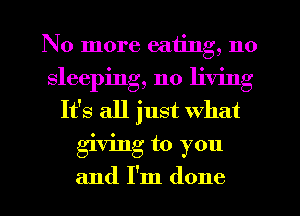 No more eating, no
sleeping, no living
It's all just What
giving to you
and I'm done