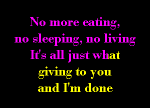 No more eating,
n0 sleeping, 110 living
It's all just What
giving to you
and I'm done