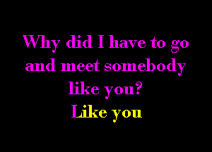 Why did I have to go

and meet somebody

like you?
Like you