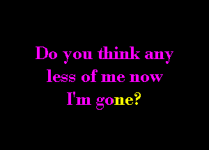 Do you think any

less of me now
I'm gone?