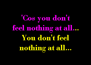 'Cos you don't

feel nothing at all...
You don't feel
nothing at all...