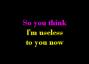 So you think

I'm useless
to you now