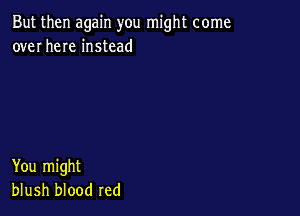 But then again you might come
over here instead

You might
blush blood red