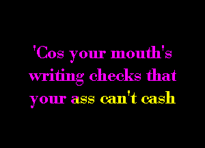 'Cos your month's
writing checks that
your ass can't cash