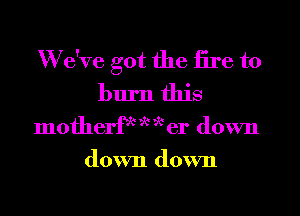 We've got the fire to
burn this

motherfk w W er down

down down