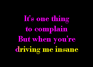 It's one thing
to complain
But when you're

driving me insane

g