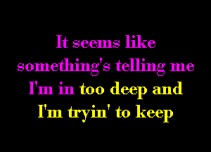 It seems like
somethings telling me

I'm in too deep and

I'm tryin' to keep