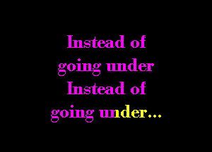 Instead of

going under

Instead of

going under...