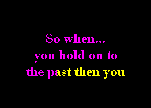 So when...
you hold on to

the past then you