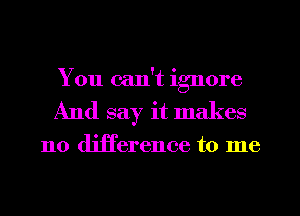 You can't ignore
And say it makes

no difference to me