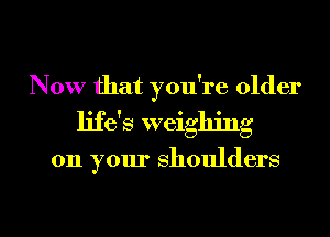 Now that you're older
ljfas weighing

on your shoulders

g