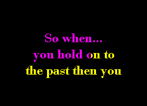 So when...
you hold on to

the past then you