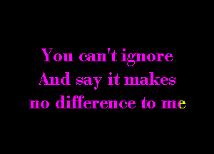 You can't ignore
And say it makes

no difference to me