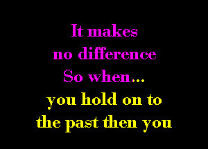 It makes
no difference
So When...

you hold on to

the past then you I