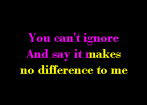 You can't ignore
And say it makes

no difference to me