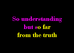 So understanding
but so far

from the truth

g