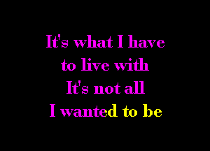 It's What I have
to live With

It's not all
I wanted to be