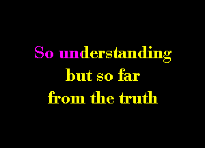 So understanding
but so far

from the truth

g
