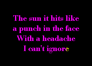 The sun it hits like
a punch in the face

With a headache

I can't in'nore
O