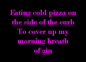 Eaiing cold pizza 0n
the Side of the curb
To cover up my
morning breath

ofgin