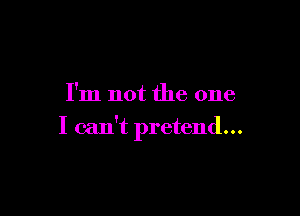 I'm not the one

I can't pretend...
