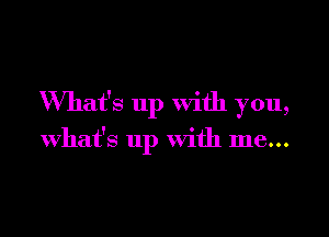 What's up with you,

What's up with me...